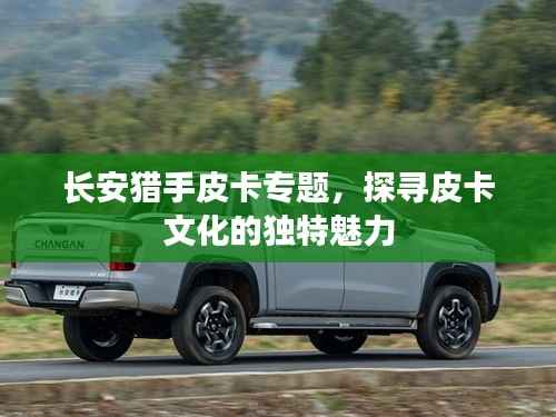 长安猎手皮卡专题，探寻皮卡文化的独特魅力