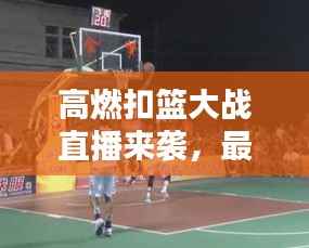 高燃扣篮大战直播来袭,最新消息实时掌握!