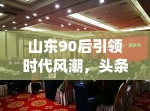 山东90后引领时代风潮,头条新闻事件盘点