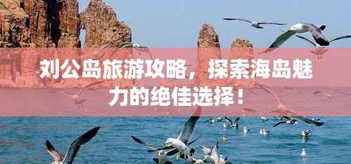 刘公岛旅游攻略,探索海岛魅力的绝佳选择!